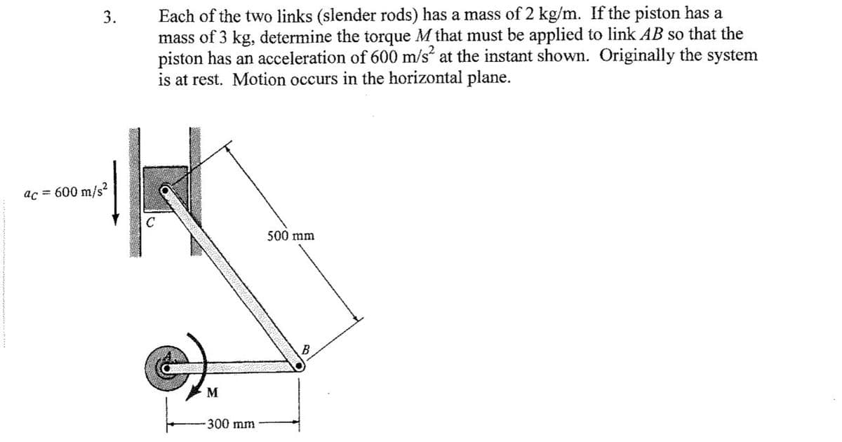 Each of the two links (slender rods) has a mass of 2 kg/m. If the piston has a
mass of 3 kg, determine the torque M that must be applied to link AB so that the
piston has an acceleration of 600 m/s“ at the instant shown. Originally the system
is at rest. Motion occurs in the horizontal plane.
3.
ac = 600 m/s?
500 mm
B
M
300 mm
