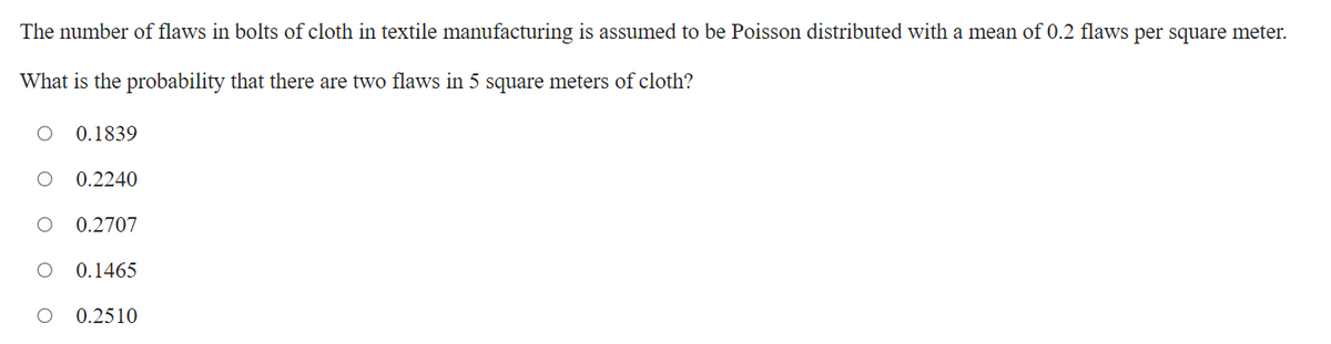 The number of flaws in bolts of cloth in textile manufacturing is assumed to be Poisson distributed with a mean of 0.2 flaws per square meter.
What is the probability that there are two flaws in 5 square meters of cloth?
0.1839
0.2240
0.2707
0.1465
0.2510
