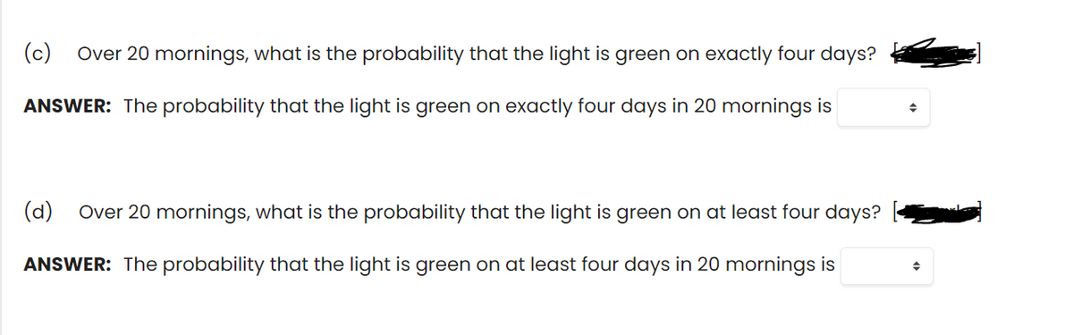 (c)
Over 20 mornings, what is the probability that the light is green on exactly four days?
ANSWER: The probability that the light is green on exactly four days in 20 mornings is
(d)
Over 20 mornings, what is the probability that the light is green on at least four days?
ANSWER: The probability that the light is green on at least four days in 20 mornings is

