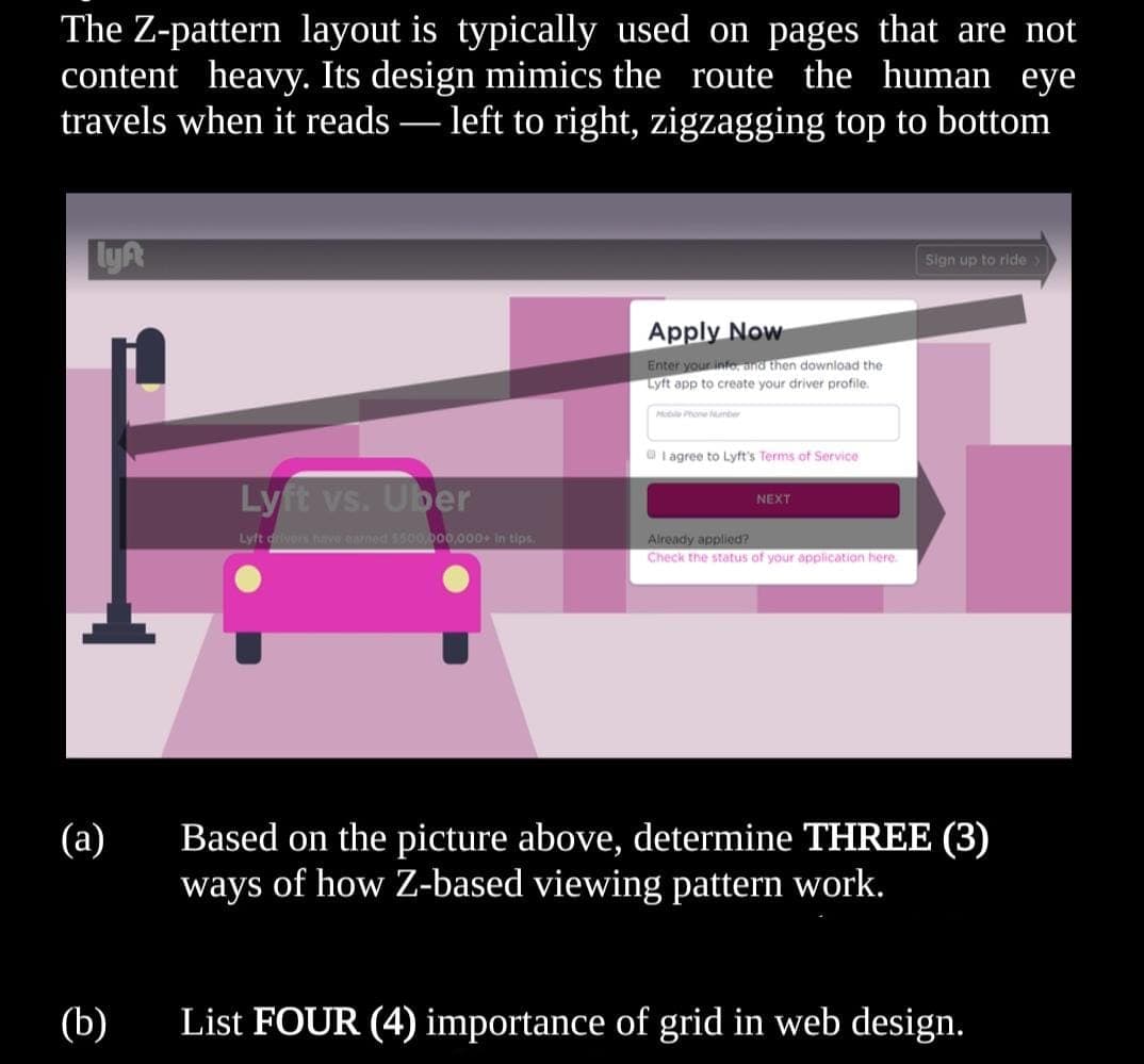 The Z-pattern layout is typically used on pages that are not
content heavy. Its design mimics the route the human eye
travels when it reads·
- left to right, zigzagging top to bottom
LyR
Sign up to ride>
Apply Now
Enter your info, and then download the
Lyft app to create your driver profile.
Moble Phone Number
O I agree to Lyft's Terms of Service
Lyft vs. Uber
NEXT
Lyft drivers have earned 5500.000,000 In tips.
Already applied?
Check the status of your application here.
Based on the picture above, determine THREE (3)
ways of how Z-based viewing pattern work.
(а)
(b)
List FOUR (4) importance of grid in web design.
