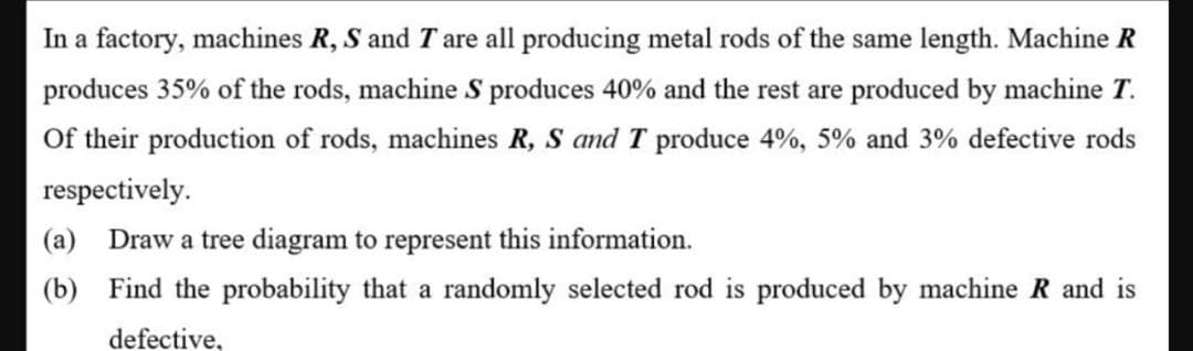 In a factory, machines R, S and T are all producing metal rods of the same length. Machine R
produces 35% of the rods, machine S produces 40% and the rest are produced by machine T.
Of their production of rods, machines R, S and T produce 4%, 5% and 3% defective rods
respectively.
(a) Draw a tree diagram to represent this information.
(b) Find the probability that a randomly selected rod is produced by machine R and is
defective,
