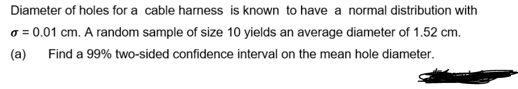 Diameter of holes for a cable harness is known to have a normal distribution with
o = 0.01 cm. A random sample of size 10 yields an average diameter of 1.52 cm.
(a)
Find a 99% two-sided confidence interval on the mean hole diameter.
