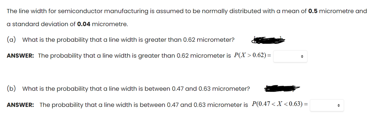 The line width for semiconductor manufacturing is assumed to be normally distributed with a mean of 0.5 micrometre and
a standard deviation of 0.04 micrometre.
(a)
What is the probability that a line width is greater than 0.62 micrometer?
ANSWER: The probability that a line width is greater than 0.62 micrometer is P(X > 0.62) =
(b) What is the probability that a line width is between 0.47 and 0.63 micrometer?
ANSWER: The probability that a line width is between 0.47 and 0.63 micrometer is P(0.47< X <0.63) =
