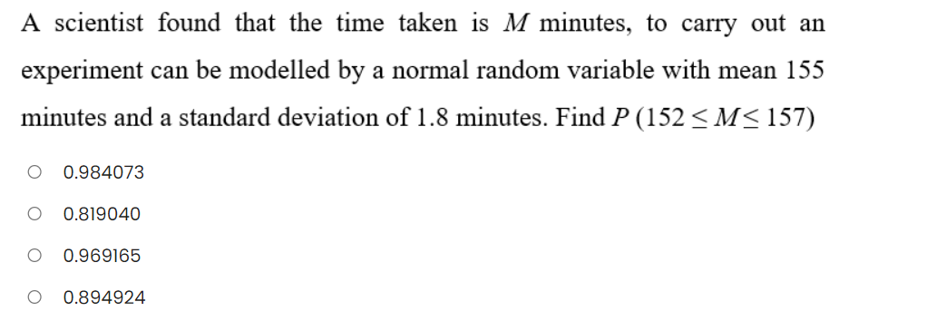 A scientist found that the time taken is M minutes, to carry out an
experiment can be modelled by a normal random variable with mean 155
minutes and a standard deviation of 1.8 minutes. Find P (152 < M< 157)
0.984073
0.819040
0.969165
0.894924
