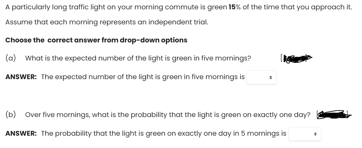 A particularly long traffic light on your morning commute is green 15% of the time that you approach it.
Assume that each morning represents an independent trial.
Choose the correct answer from drop-down options
(a)
What is the expected number of the light is green in five mornings?
ANSWER: The expected number of the light is green in five mornings is
(b)
Over five mornings, what is the probability that the light is green on exactly one day?
ANSWER: The probability that the light is green on exactly one day in 5 mornings is
