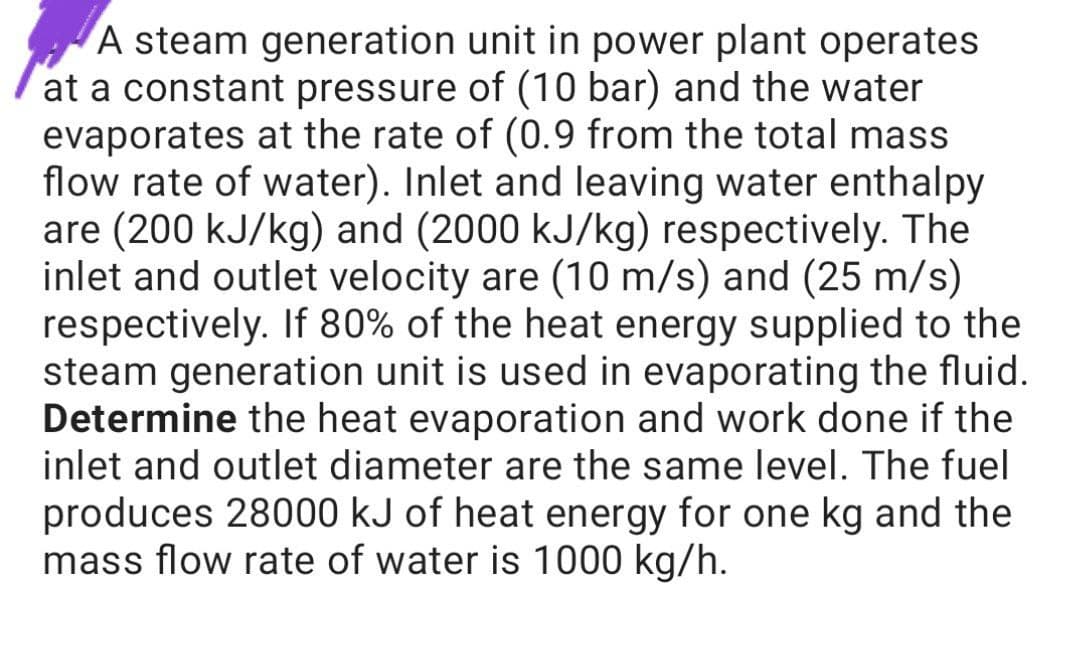 A steam generation unit in power plant operates
at a constant pressure of (10 bar) and the water
evaporates at the rate of (0.9 from the total mass
flow rate of water). Inlet and leaving water enthalpy
are (200 kJ/kg) and (2000 kJ/kg) respectively. The
inlet and outlet velocity are (10 m/s) and (25 m/s)
respectively. If 80% of the heat energy supplied to the
steam generation unit is used in evaporating the fluid.
Determine the heat evaporation and work done if the
inlet and outlet diameter are the same level. The fuel
produces 28000 kJ of heat energy for one kg and the
mass flow rate of water is 1000 kg/h.
