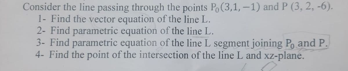 Consider the line passing through the points Po (3,1,-1) and P (3, 2, -6).
1- Find the vector equation of the line L.
2- Find parametric equation of the line L.
3- Find parametric equation of the line L segment joining Po and P.
4- Find the point of the intersection of the line L and xz-plane.