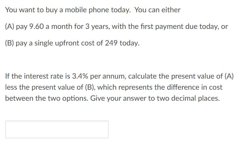 You want to buy a mobile phone today. You can either
(A) pay 9.60 a month for 3 years, with the first payment due today, or
(B) pay a single upfront cost of 249 today.
If the interest rate is 3.4% per annum, calculate the present value of (A)
less the present value of (B), which represents the difference in cost
between the two options. Give your answer to two decimal places.