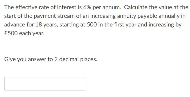 The effective rate of interest is 6% per annum. Calculate the value at the
start of the payment stream of an increasing annuity payable annually in
advance for 18 years, starting at 500 in the first year and increasing by
£500 each year.
Give you answer to 2 decimal places.