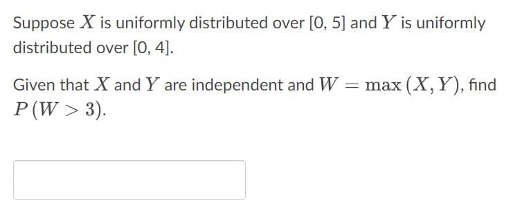 Suppose X is uniformly distributed over [0, 5] and Y is uniformly
distributed over [0, 4].
Given that X and Y are independent and W = max (X, Y), find
P (W > 3).