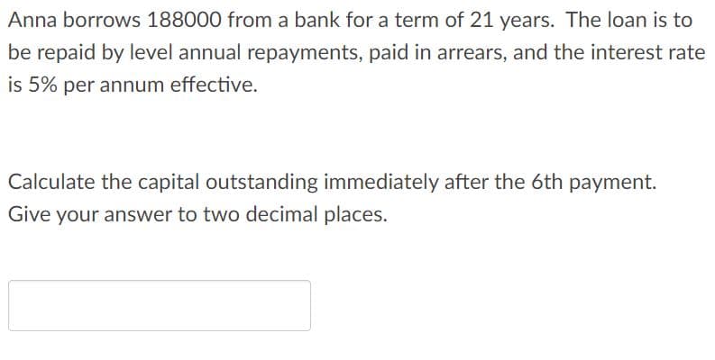 Anna borrows 188000 from a bank for a term of 21 years. The loan is to
be repaid by level annual repayments, paid in arrears, and the interest rate
is 5% per annum effective.
Calculate the capital outstanding immediately after the 6th payment.
Give your answer to two decimal places.
