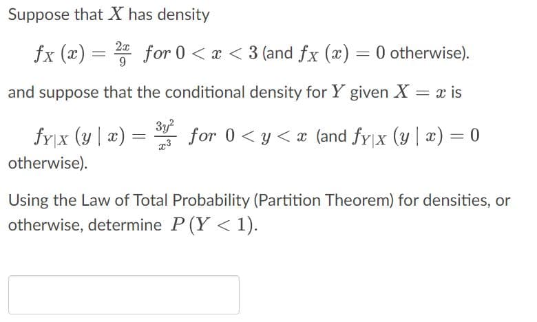 Suppose that X has density
fx (x) = 2x for 0 < x < 3 (and fx (x) = 0 otherwise).
9
and suppose that the conditional density for Y given X = x is
fy|x (y|x)
otherwise).
=
3y²
for 0 ≤ y ≤ x (and fy|x (y | x) = 0
Using the Law of Total Probability (Partition Theorem) for densities, or
otherwise, determine P (Y < 1).