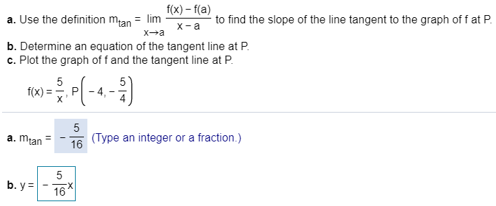 f(x)-f(a)
a. Use the definition mtan = lim
to find the slope of the line tangent to the graph of f at P
х -а
X a
Xa
b. Determine an equation of the tangent line at P
c. Plot the graph of f and the tangent line at P
5
5
- 4,
f(x)
P
X
5
(Type an integer or a fraction.)
16
a. mtan
5
b. y
16
LC
