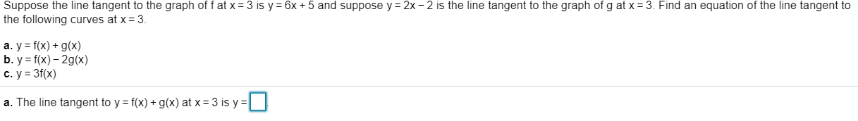 Suppose the line tangent to the graph of f at x
3 is y 6x 5 and suppose y
2x - 2 is the line tangent to the graph of g at x
3. Find an equation of the line tangent to
the following curves at x- 3.
a. y f(x) g(x)
b. y f(x)-2gx)
c. y 3f(x)
a. The line tangent to y = f(x) + g(x) at x = 3 is y = |
