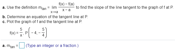 a. Use the definition mtan = lim I(x) - f(a)
to find the slope of the line tangent to the graph of f at P
X a
Xa
b. Determine an equation of the tangent line at P
c. Plot the graph of f and the tangent line at P
5
5
4
f(x)
P
X
(Type an integer or a fraction.)
a. mtan
