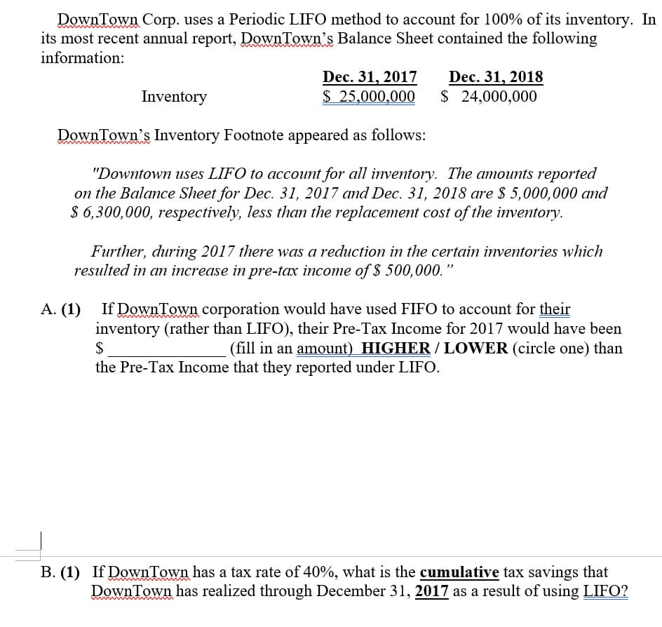 Down Town Corp. uses a Periodic LIFO method to account for 100% of its inventory. In
its most recent annual report, DownTown's Balance Sheet contained the following
information:
Dec. 31, 2017
$ 25,000,000
Dec. 31, 2018
$ 24,000,000
Inventory
DownTown's Inventory Footnote appeared as follows:
"Downtown uses LIFO to account for all inventory. The amounts reported
on the Balance Sheet for Dec. 31, 2017 and Dec. 31, 2018 are $ 5,000,000 and
$ 6,300,000, respectively, less than the replacement cost of the inventory.
Further, during 2017 there was a reduction in the certain inventories which
resulted in an increase in pre-tax income of $ 500,000.
If Down Town corporation would have used FIFO to account for their
inventory (rather than LIFO), their Pre-Tax Income for 2017 would have been
$
A. (1)
(fill in an amount) HIGHER / LOWER (circle one) than
the Pre-Tax Income that they reported under LIFO.
B. (1) If DownTown has a tax rate of 40%, what is the cumulative tax savings that
DownTown has realized through December 31, 2017 as a result of using LIFO?
