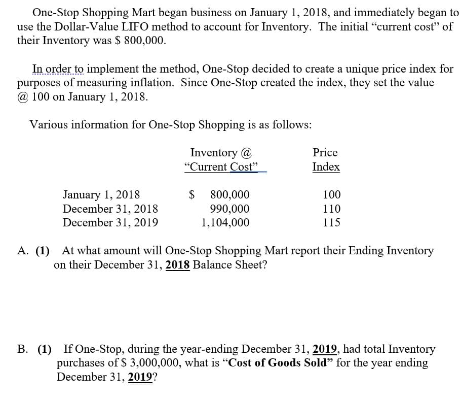 One-Stop Shopping Mart began business on January 1, 2018, and immediately began to
use the Dollar-Value LIFO method to account for Inventory. The initial "current cost" of
their Inventory was $ 800,000.
In order to implement the method, One-Stop decided to create a unique price index for
purposes of measuring inflation. Since One-Stop created the index, they set the value
@ 100 on January 1, 2018.
Various information for One-Stop Shopping is as follows:
Inventory @
"Current Cost"
Price
Index
January 1, 2018
December 31, 2018
December 31, 2019
$
800,000
990,000
1,104,000
100
110
115
A. (1) At what amount will One-Stop Shopping Mart report their Ending Inventory
on their December 31, 2018 Balance Sheet?
B. (1) If One-Stop, during the year-ending December 31, 2019, had total Inventory
purchases of $ 3,000,000, what is "Cost of Goods Sold" for the year ending
December 31, 2019?
