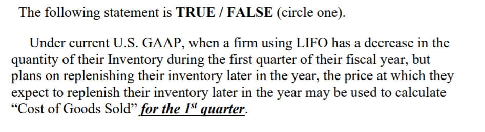 The following statement is TRUE / FALSE (circle one).
Under current U.S. GAAP, when a firm using LIFO has a decrease in the
quantity of their Inventory during the first quarter of their fiscal year,
plans on replenishing their inventory later in the year, the price at which they
expect to replenish their inventory later in the year may be used to calculate
"Cost of Goods Sold" for the 1sª quarter.
but
