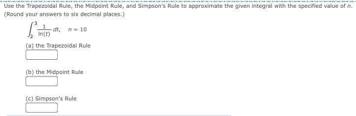 Use the Trapezoidal Rule, the Midpoint Rule, and Simpson's Rule to approximate the given integral with the specified value of n.
(Round your answers to six decimal places.)
dt, n = 10
In(t)
(a) the Trapezoidal Rule
(b) the Midpoint Rule
(c) Simpson's Rule
