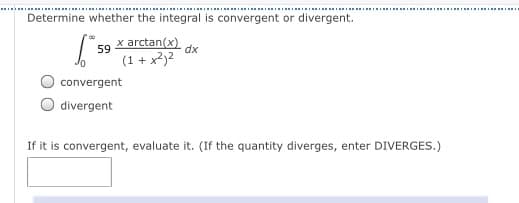 Determine whether the integral is convergent or divergent.
x arctan(x)
dx
59
(1 + x²)2
convergent
divergent
If it is convergent, evaluate it. (If the quantity diverges, enter DIVERGES.)
