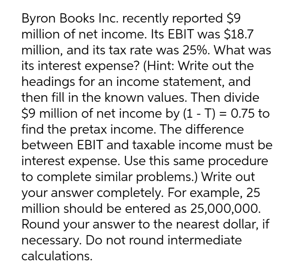 Byron Books Inc. recently reported $9
million of net income. Its EBIT was $18.7
million, and its tax rate was 25%. What was
its interest expense? (Hint: Write out the
headings for an income statement, and
then fill in the known values. Then divide
$9 million of net income by (1 - T) = 0.75 to
find the pretax income. The difference
between EBIT and taxable income must be
interest expense. Use this same procedure
to complete similar problems.) Write out
your answer completely. For example, 25
million should be entered as 25,000,000.
Round your answer to the nearest dollar, if
necessary. Do not round intermediate
calculations.