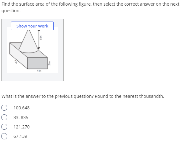 Find the surface area of the following figure, then select the correct answer on the next
question.
Show Your Work
4 in
What is the answer to the previous question? Round to the nearest thousandth.
O 100.648
O 33. 835
121.270
O 67.139
