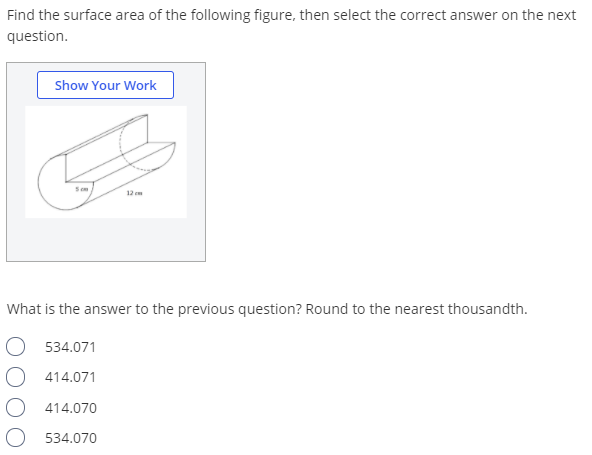 Find the surface area of the following figure, then select the correct answer on the next
question.
Show Your Work
12
What is the answer to the previous question? Round to the nearest thousandth.
534.071
O 414.071
414.070
534.070
