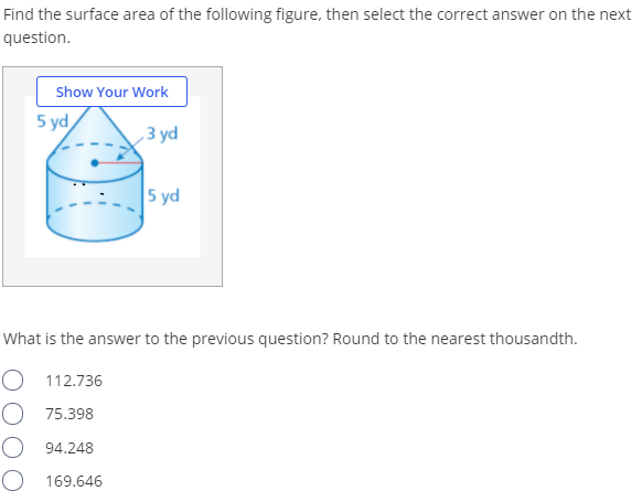 Find the surface area of the following figure, then select the correct answer on the next
question.
Show Your Work
5 yd
З yd
5 yd
What is the answer to the previous question? Round to the nearest thousandth.
O 112.736
O 75.398
94.248
169.646
