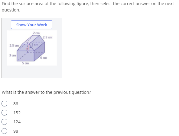 Find the surface area of the following figure, then select the correct answer on the next
question.
Show Your Work
2 cm
2.5 cm
2.5 cm
2 cm
3 cm
6 cm
5 cm
What is the answer to the previous question?
86
152
124
98
