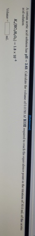 [References)
A certain acetic acid solution has pH = 2.63. Calculate the volume of 0.0780 M KOH required to reach the equivalence point in the titration of 30.0 ml. of the acetic
%3D
acid solution
K,(HC,H,O2) = 1.8 x 10
Volume =
ml.
