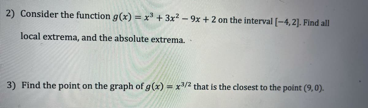 2) Consider the function g(x) = x3 + 3x2 – 9x + 2 on the interval [-4,2]. Find all
local extrema, and the absolute extrema.
3) Find the point on the graph of g(x) = x3/2 that is the closest to the point (9,0).
