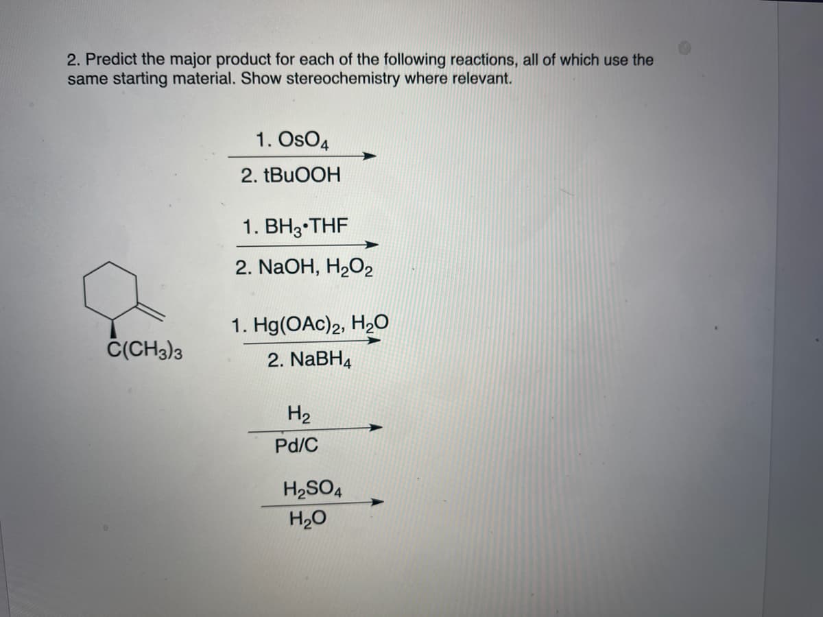 2. Predict the major product for each of the following reactions, all of which use the
same starting material. Show stereochemistry where relevant.
1. OsO4
2. TBUOOH
1. BH3•THF
2. NaOH, H2O2
1. Hg(OAc)2, H2O
Č(CH3)3
2. NaBH4
H2
Pd/C
H2SO4
H20
