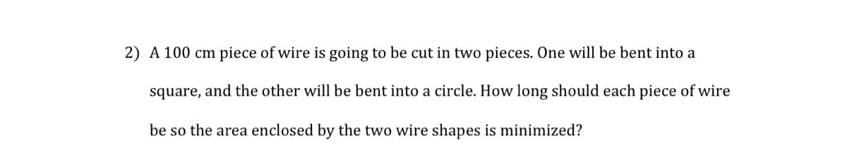 2) A 100 cm piece of wire is going to be cut in two pieces. One will be bent into a
square, and the other will be bent into a circle. How long should each piece of wire
be so the area enclosed by the two wire shapes is minimized?
