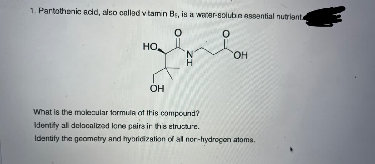1. Pantothenic acid, also called vitamin B5, is a water-soluble essential nutrient.
HO
N.
HO,
OH
What is the molecular formula of this compound?
Identify all delocalized lone pairs in this structure.
Identify the geometry and hybridization of all non-hydrogen atoms.

