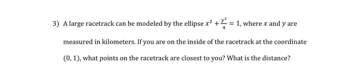 3) A large racetrack can be modeled by the ellipse x2 + = 1, where x and y are
4
measured in kilometers. If you are on the inside of the racetrack at the coordinate
(0, 1), what points on the racetrack are closest to you? What is the distance?
