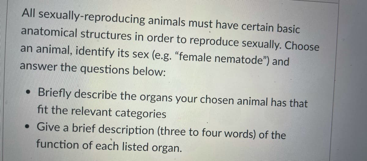 All sexually-reproducing animals must have certain basic
anatomical structures in order to reproduce sexually. Choose
an animal, identify its sex (e.g. "female nematode") and
answer the questions below:
Briefly describe the organs your chosen animal has that
fit the relevant categories
• Give a brief description (three to four words) of the
function of each listed organ.
