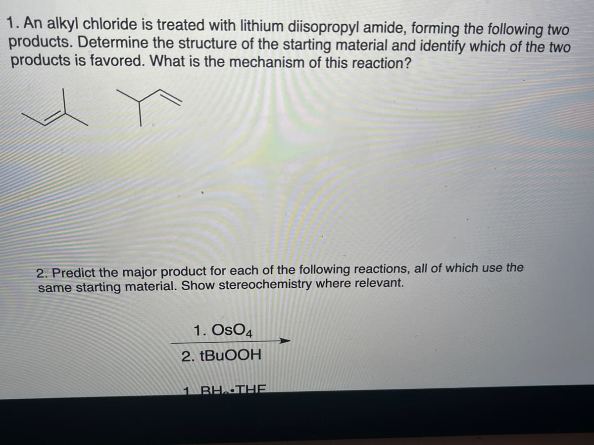 1. An alkyl chloride is treated with lithium diisopropyl amide, forming the following two
products. Determine the structure of the starting material and identify which of the two
products is favored. What is the mechanism of this reaction?
2. Predict the major product for each of the following reactions, all of which use the
same starting material. Show stereochemistry where relevant.
1. OsO4
2. TBUOOH
1 BH. THE
