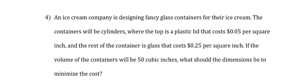 4) An ice cream company is designing fancy glass containers for their ice cream. The
containers will be cylinders, where the top is a plastic lid that costs $0.05 per square
inch, and the rest of the container is glass that costs $0.25 per square inch. If the
volume of the containers will be 50 cubic inches, what should the dimensions be to
minimize the cost?
