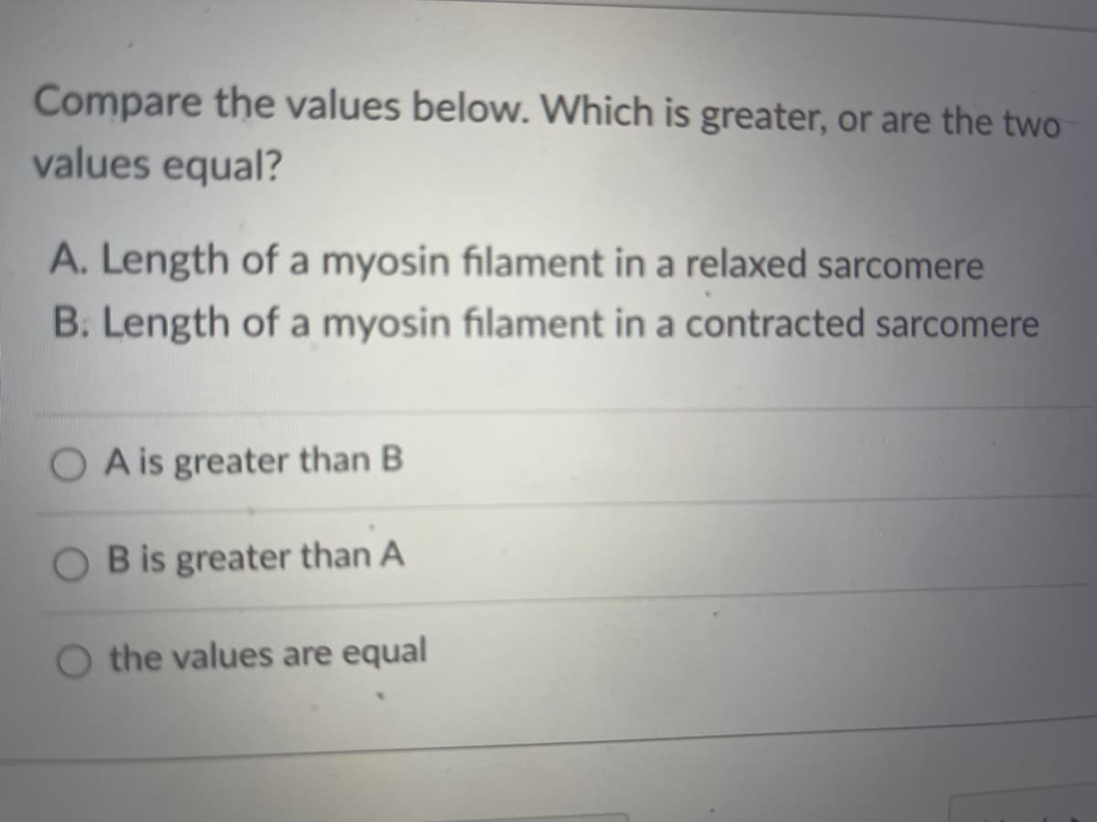 Compare the values below. Which is greater, or are the two
values equal?
A. Length of a myosin filament in a relaxed sarcomere
B. Length of a myosin filament in a contracted sarcomere
O A is greater than B
B is greater than A
O the values are equal
