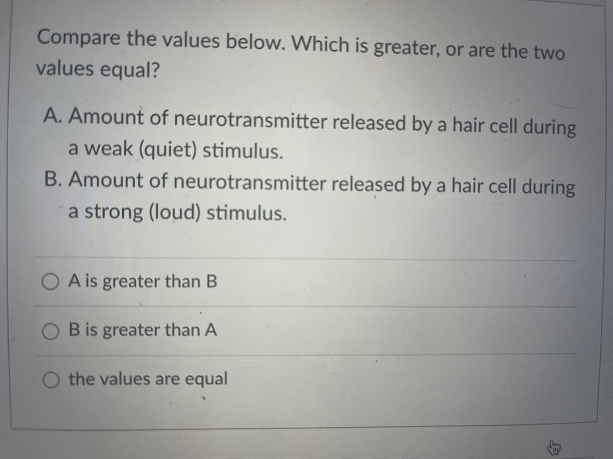 Compare the values below. Which is greater, or are the two
values equal?
A. Amount of neurotransmitter released by a hair cell during
a weak (quiet) stimulus.
B. Amount of neurotransmitter released by a hair cell during
a strong (loud) stimulus.
O A is greater than B
B is greater than A
O the values are equal
