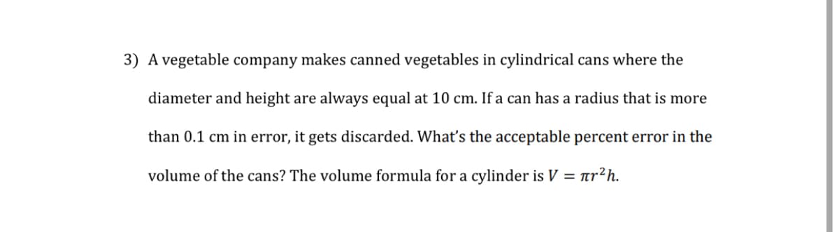 3) A vegetable company makes canned vegetables in cylindrical cans where the
diameter and height are always equal at 10 cm. If a can has a radius that is more
than 0.1 cm in error, it gets discarded. Whatť's the acceptable percent error in the
volume of the cans? The volume formula for a cylinder is V = ar?h.
