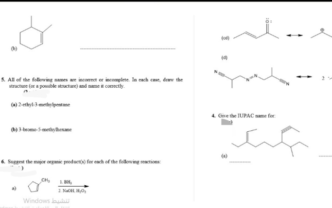 5. All of the following names are incorrect or incomplete. In each case, draw the
structure (or a possible structure) and name it correctly.
(a) 2-ethyl-3-methylpentane
(b) 3-bromo-5-methylhexane
6. Suggest the major organic product(s) for each of the following reactions:
CH₂
1. BH,
2. NaOH, H₂O₂
تنشيط Windows
(cd)
(d)
4. Give the IUPAC name for
ca
2
********