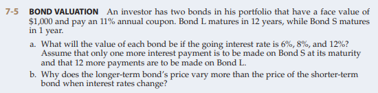 7-5
BOND VALUATION An investor has two bonds in his portfolio that have a face value of
$1,000 and pay an 11% annual coupon. Bond L matures in 12 years, while Bond S matures
in 1 year.
a. What will the value of each bond be if the going interest rate is 6%, 8%, and 12%?
Assume that only one more interest payment is to be made on Bond S at its maturity
and that 12 more payments are to be made on Bond L.
b. Why does the longer-term bond's price vary more than the price of the shorter-term
bond when interest rates change?
