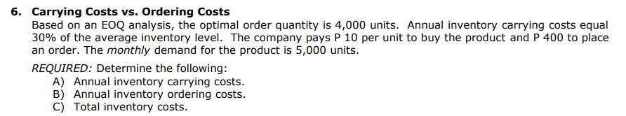 6. Carrying Costs vs. Ordering Costs
Based on an EOQ analysis, the optimal order quantity is 4,000 units. Annual inventory carrying costs equal
30% of the average inventory level. The company pays P 10 per unit to buy the product and P 400 to place
an order. The monthly demand for the product is 5,000 units.
REQUIRED: Determine the following:
A) Annual inventory carrying costs.
B) Annual inventory ordering costs.
C) Total inventory costs.