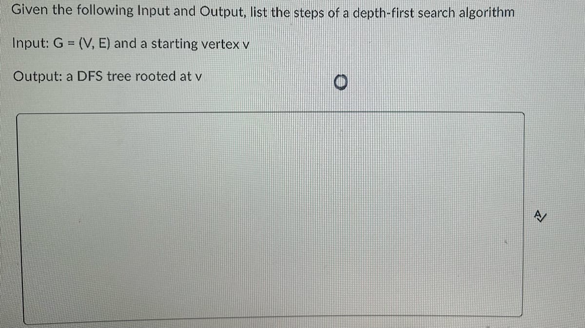 Given the following Input and Output, list the steps of a depth-first search algorithm
Input: G = (V, E) and a starting vertex v
Output: a DFS tree rooted at v
O
A/