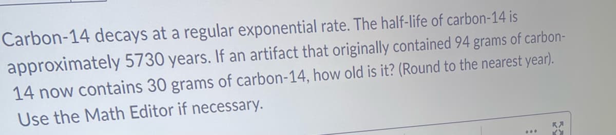 Carbon-14 decays at a regular exponential rate. The half-life of carbon-14 is
approximately 5730 years. If an artifact that originally contained 94 grams of carbon-
14 now contains 30 grams of carbon-14, how old is it? (Round to the nearest year).
Use the Math Editor if necessary.
K
KY