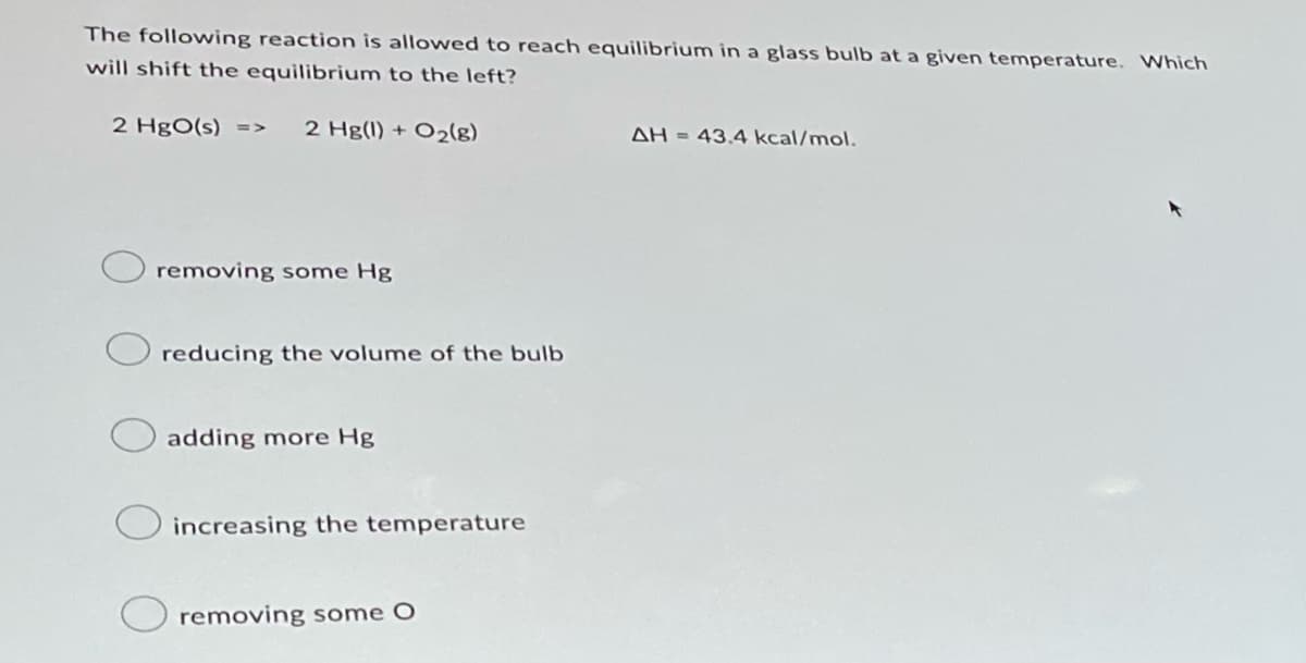 The following reaction is allowed to reach equilibrium in a glass bulb at a given temperature. Which
will shift the equilibrium to the left?
2 HgO(s) => 2 Hg(1) + O₂(8)
removing some Hg
reducing the volume of the bulb
adding more Hg
increasing the temperature
removing some O
AH = 43.4 kcal/mol.
