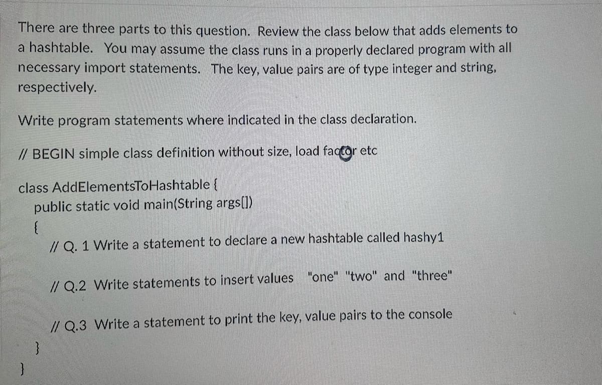 There are three parts to this question. Review the class below that adds elements to
a hashtable. You may assume the class runs in a properly declared program with all
necessary import statements. The key, value pairs are of type integer and string,
respectively.
Write program statements where indicated in the class declaration.
// BEGIN simple class definition without size, load factor etc
class AddElementsToHashtable {
public static void main(String args[])
{
// Q. 1 Write a statement to declare a new hashtable called hashy1
// Q.2 Write statements to insert values "one" "two" and "three"
// Q.3 Write a statement to print the key, value pairs to the console
}
}