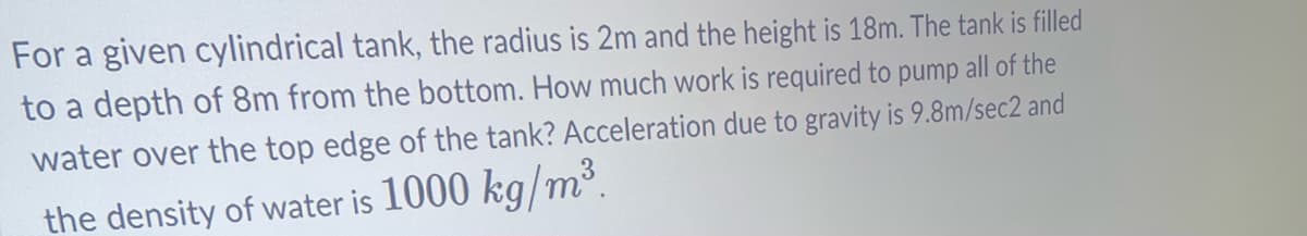 For a given cylindrical tank, the radius is 2m and the height is 18m. The tank is filled
to a depth of 8m from the bottom. How much work is required to pump all of the
water over the top edge of the tank? Acceleration due to gravity is 9.8m/sec2 and
the density of water is 1000 kg/m³.