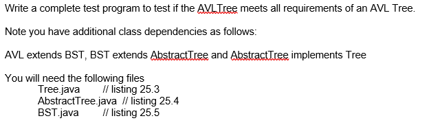 Write a complete test program to test if the AVLTree meets all requirements of an AVL Tree.
Note you have additional class dependencies as follows:
AVL extends BST, BST extends Abstract Tree and AbstractTree implements Tree
You will need the following files
Tree.java
// listing 25.3
AbstractTree.java // listing 25.4
BST.java // listing 25.5